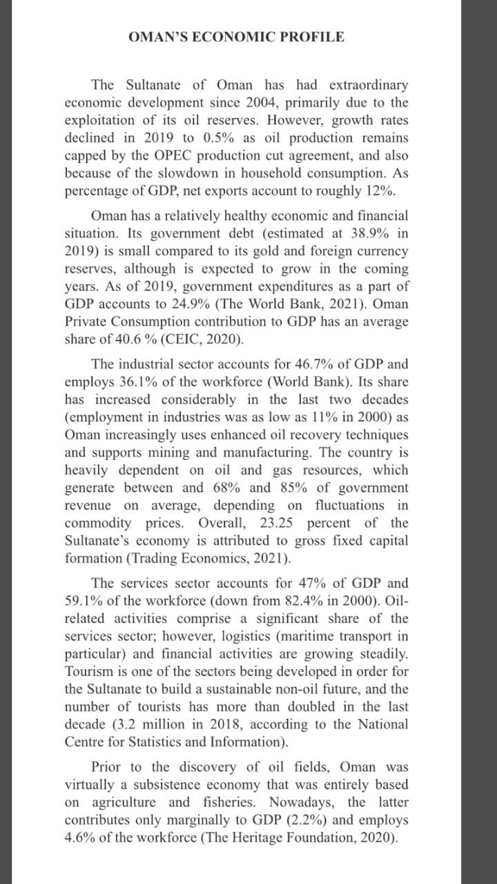 OMAN'S ECONOMIC PROFILE
The Sultanate of Oman has had extraordinary
economic development since 2004, primarily due to the
exploitation of its oil reserves. However, growth rates
declined in 2019 to 0.5% as oil production remains
capped by the OPEC production cut agreement, and also
because of the slowdown in household consumption. As
percentage of GDP, net exports account to roughly 12%.
Oman has a relatively healthy economic and financial
situation. Its government debt (estimated at 38.9% in
2019) is small compared to its gold and foreign currency
reserves, although is expected to grow in the coming
years. As of 2019, government expenditures as a part of
GDP accounts to 24.9% (The World Bank, 2021). Oman
Private Consumption contribution to GDP has an average
share of 40.6 % (CEIC, 2020).
The industrial sector accounts for 46.7% of GDP and
employs 36.1% of the workforce (World Bank). Its share
has increased considerably in the last two decades
(employment in industries was as low as 11% in 2000) as
Oman increasingly uses enhanced oil recovery techniques
and supports mining and manufacturing. The country is
heavily dependent on oil and gas resources, which
generate between and 68% and 85% of government
revenue on average, depending on
commodity prices. Overall, 23.25 percent of the
Sultanate's economy is attributed to gross fixed capital
formation (Trading Economics, 2021).
fluctuations in
The services sector accounts for 47% of GDP and
59.1% of the workforce (down from 82.4% in 2000). Oil-
related activities comprise a significant share of the
services sector; however, logistics (maritime transport in
particular) and financial activities are growing steadily.
Tourism is one of the sectors being developed in order for
the Sultanate to build a sustainable non-oil future, and the
number of tourists has more than doubled in the last
decade (3.2 million in 2018, according to the National
Centre for Statistics and Information).
Prior to the discovery of oil fields, Oman was
virtually a subsistence economy that was entirely based
on agriculture and fisheries. Nowadays, the latter
contributes only marginally to GDP (2.2%) and employs
4.6% of the workforce (The Heritage Foundation, 2020).
