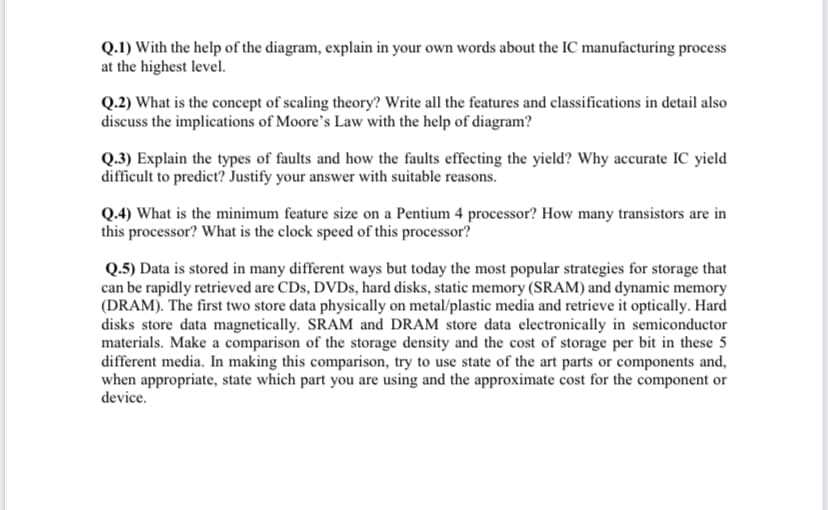 Q.1) With the help of the diagram, explain in your own words about the IC manufacturing process
at the highest level.
Q.2) What is the concept of scaling theory? Write all the features and classifications in detail also
discuss the implications of Moore's Law with the help of diagram?
Q.3) Explain the types of faults and how the faults effecting the yield? Why accurate IC yield
difficult to predict? Justify your answer with suitable reasons.
Q.4) What is the minimum feature size on a Pentium 4 processor? How many transistors are in
this processor? What is the clock speed of this processor?
Q.5) Data is stored in many different ways but today the most popular strategies for storage that
can be rapidly retrieved are CDs, DVDs, hard disks, static memory (SRAM) and dynamic memory
(DRAM). The first two store data physically on metal/plastic media and retrieve it optically. Hard
disks store data magnetically. SRAM and DRAM store data electronically in semiconductor
materials. Make a comparison of the storage density and the cost of storage per bit in these 5
different media. In making this comparison, try to use state of the art parts or components and,
when appropriate, state which part you are using and the approximate cost for the component or
device.
