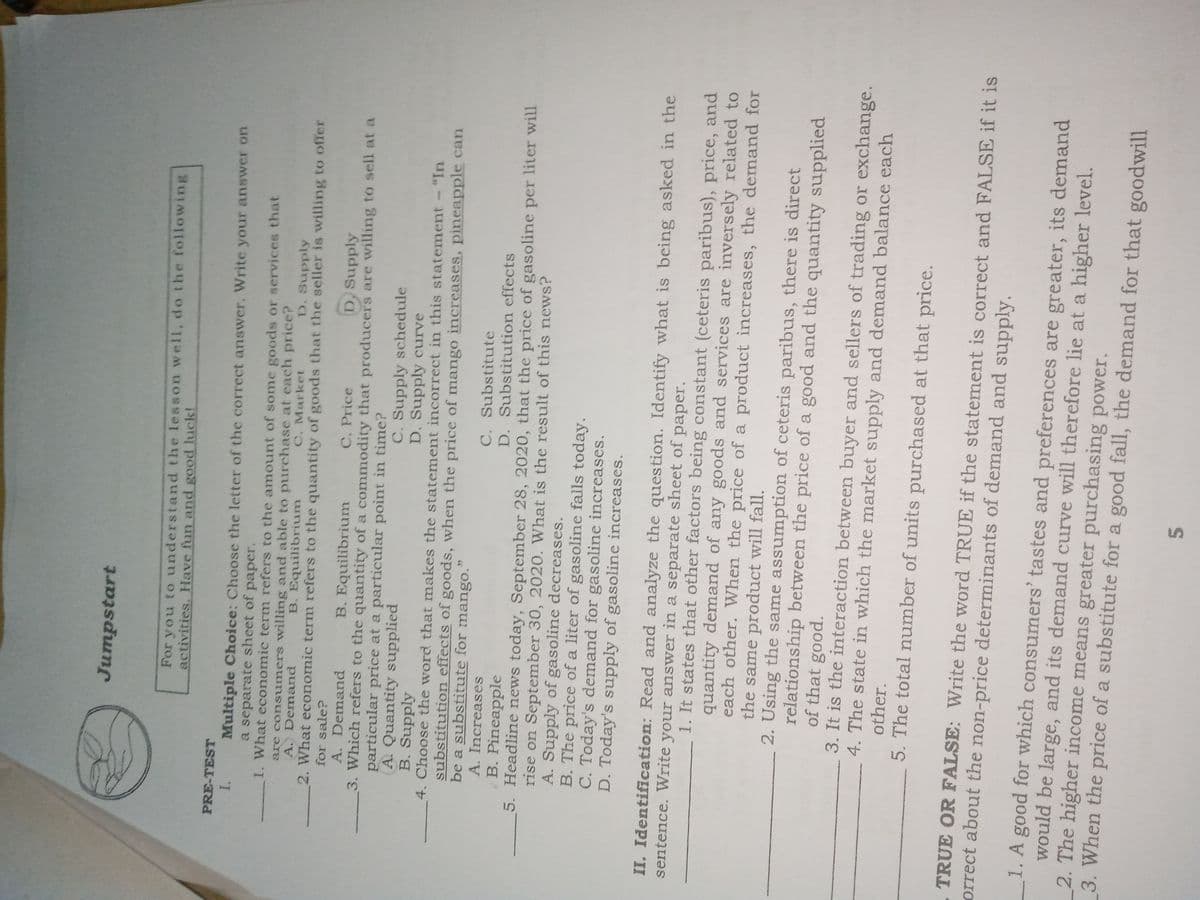 Jumpstart
For you to understand the lesson well, do the following
activities, Have fun and good luck!
PRE-TEST
Multiple Choice: Choose the letter of the correct answer. Write your answer on
a separate sheet of paper.
1. What economic term refers to the amount of some goods or services that
are consumers willing and able to purchase at each price?
A. Demand
I.
B. Equilibrium
C. Market
D. Supply
2. What economic term refers to the quantity of goods that the seller is willing to offer
for sale?
B. Equilibrium
C. Price
D, Supply
A. Demand
3. Which refers to the quantity of a commodity that producers are willing to sell at a
particular price at a particular point in time?
A. Quantity supplied
B. Supply
4. Choose the word that makes the statement incorrect in this statement
substitution effects of goods, when the price of mango increases, pineapple can
be a substitute for mango.
A. Increases
B. Pineapple
5. Headline news today, September 28, 2020, that the price of gasoline per liter will
rise on September 30, 2020. What is the result of this news?
A. Supply of gasoline decreases.
B. The price of a liter of gasoline falls today.
C. Today's demand for gasoline increases.
D. Today's supply of gasoline increases.
C. Supply schedule
D. Supply curve
"In
C. Substitute
D. Substitution effects
II. Identification: Read and analyze the question. Identify what is being asked in the
sentence. Write your answer in a separate sheet of
paper.
1. It states that other factors being constant (ceteris paribus), price, and
quantity demand of any goods and services are inversely related to
each other. When the price of a product increases, the demand for
the same product will fall.
2. Using the same assumption of ceteris paribus, there is direct
relationship between the price of a good and the quantity supplied
of that good.
3. It is the interaction between buyer and sellers of trading or exchange.
4. The state in which the market supply and demand balance each
other.
5. The total number of units purchased at that price.
TRUE OR FALSE: Write the word TRUE if the statement is correct and FALSE if it is
orrect about the non-price determinants of demand and supply.
1. A good for which consumers' tastes and preferences are greater, its demand
would be large, and its demand curve will therefore lie at a higher level.
2. The higher income means greater purchasing power.
3. When the price of a substitute for a good fall, the demand for that goodwill
5.
