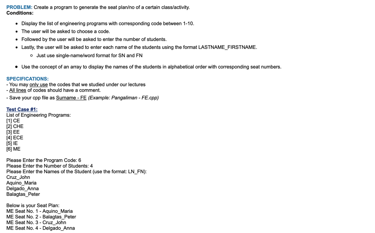 PROBLEM: Create a program to generate the seat plan/no of a certain class/activity.
Conditions:
• Display the list of engineering programs with corresponding code between 1-10.
• The user will be asked to choose a code.
Followed by the user will be asked to enter the number of students.
• Lastly, the user will be asked to enter each name of the students using the format LASTNAME_FIRSTNAME.
o Just use single-name/word format for SN and FN
• Use the concept of an array to display the names of the students in alphabetical order with corresponding seat numbers.
SPECIFICATIONS:
- You may only use the codes that we studied under our lectures
All lines of codes should have a comment.
- Save your cpp file as Surname - FE (Example: Pangaliman - FE.cpp)
Test Case #1:
List of Engineering Programs:
[1] CE
[2] CHE
[3] EE
[4] ECE
[5] IE
[6] ME
Please Enter the Program Code: 6
Please Enter the Number of Students: 4
Please Enter the Names of the Student (use the format: LN_FN):
Cruz_John
Aquino_Maria
Delgado_Anna
Balagtas_Peter
Below is your Seat Plan:
ME Seat No. 1 - Aquino_Maria
ME Seat No. 2 - Balagtas_Peter
ME Seat No. 3 - Cruz_John
ME Seat No. 4 - Delgado_Anna