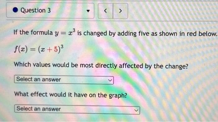 Question 3
<>
If the formula y = 2³ is changed by adding five as shown in red below.
f(x) = (x + 5)³
Which values would be most directly affected by the change?
Select an answer
What effect would it have on the graph?
Select an answer