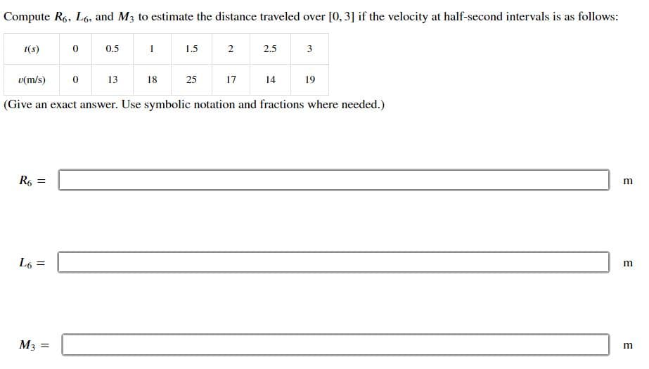 Compute R6, L6, and M3 to estimate the distance traveled over [0, 3] if the velocity at half-second intervals is as follows:
t(s)
R6 =
L6 =
0
M3 =
0
0.5
13
1
18
1.5
25
2
v(m/s)
(Give an exact answer. Use symbolic notation and fractions where needed.)
17
2.5
14
3
19
m
m
m