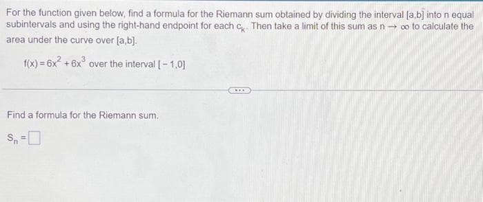 For the function given below, find a formula for the Riemann sum obtained by dividing the interval [a,b] into n equal
subintervals and using the right-hand endpoint for each ck. Then take a limit of this sum as n→ ∞ to calculate the
area under the curve over [a,b].
f(x) = 6x² +6x³ over the interval [-1.0]
Find a formula for the Riemann sum.