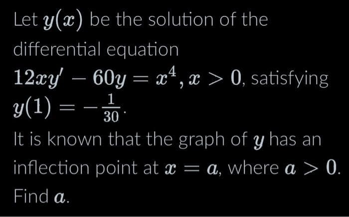 Let y(x) be the solution of the
differential equation
4
12xy' — 60y = x¹, x > 0, satisfying
y(1) = 30
It is known that the graph of y has an
inflection point at x = a, where a > 0.
Find a.