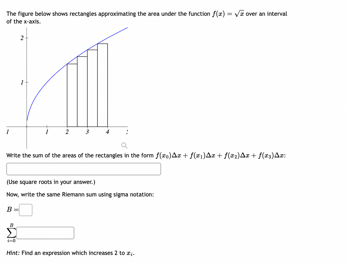 The figure below shows rectangles approximating the area under the function f(x) = √√x over an interval
X
of the x-axis.
1
2
B
1
Write the sum of the areas of the rectangles in the form ƒ(x0)Ax + ƒ(x1)Ax + f(x2)Ax + f(x3)Ax:
i=0
3
(Use square roots in your answer.)
Now, write the same Riemann sum using sigma notation:
B
Hint: Find an expression which increases 2 to xį.