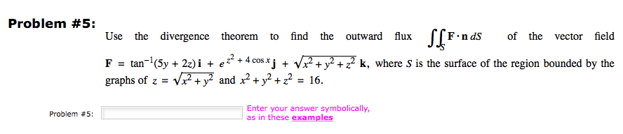 Problem #5:
Problem #5:
Use the divergence theorem to
find the outward flux
F.nds of the vector field
F = tan-¹ (5y + 2z)i + e²² + 4 cos xj + √√x² + y² + z² k, where S is the surface of the region bounded by the
graphs of z = √√x² + y² and x² + y² +2²
= 16.
Enter your answer symbolically,
as in these examples