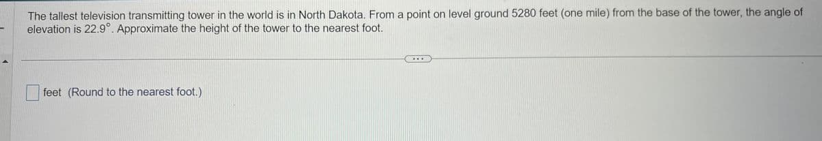 The tallest television transmitting tower in the world is in North Dakota. From a point on level ground 5280 feet (one mile) from the base of the tower, the angle of
elevation is 22.9°. Approximate the height of the tower to the nearest foot.
feet (Round to the nearest foot.)