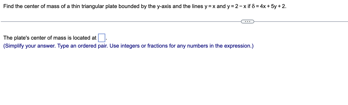 Find the center of mass of a thin triangular plate bounded by the y-axis and the lines y = x and y=2-x if 8 = 4x + 5y + 2.
The plate's center of mass is located at
(Simplify your answer. Type an ordered pair. Use integers or fractions for any numbers in the expression.)