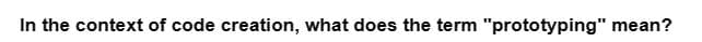 In the context of code creation, what does the term "prototyping" mean?