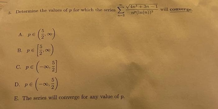 5. Determine the values of p for which the series
A. PE (2,00)
B. PE
C. Pe (-∞,
5|9
IMB
D. PE
E. The series will converge for any value of p.
An³ +3n
np (ln(n))²
will converge.