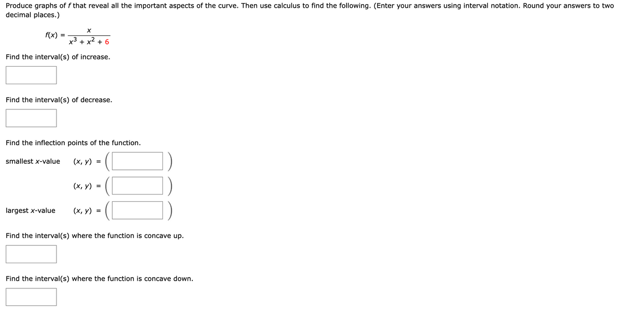 Produce graphs of f that reveal all the important aspects of the curve. Then use calculus to find the following. (Enter your answers using interval notation. Round your answers to two
decimal places.)
f(x) =
x³ + x²
Find the interval(s) of increase.
X
Find the interval(s) of decrease.
smallest x-value
Find the inflection points of the function.
(x, y)
largest x-value
+
(x, y)
(x, y)
=
=
=
37
Find the interval(s) where the function is concave up.
Find the interval(s) where the function is concave down.