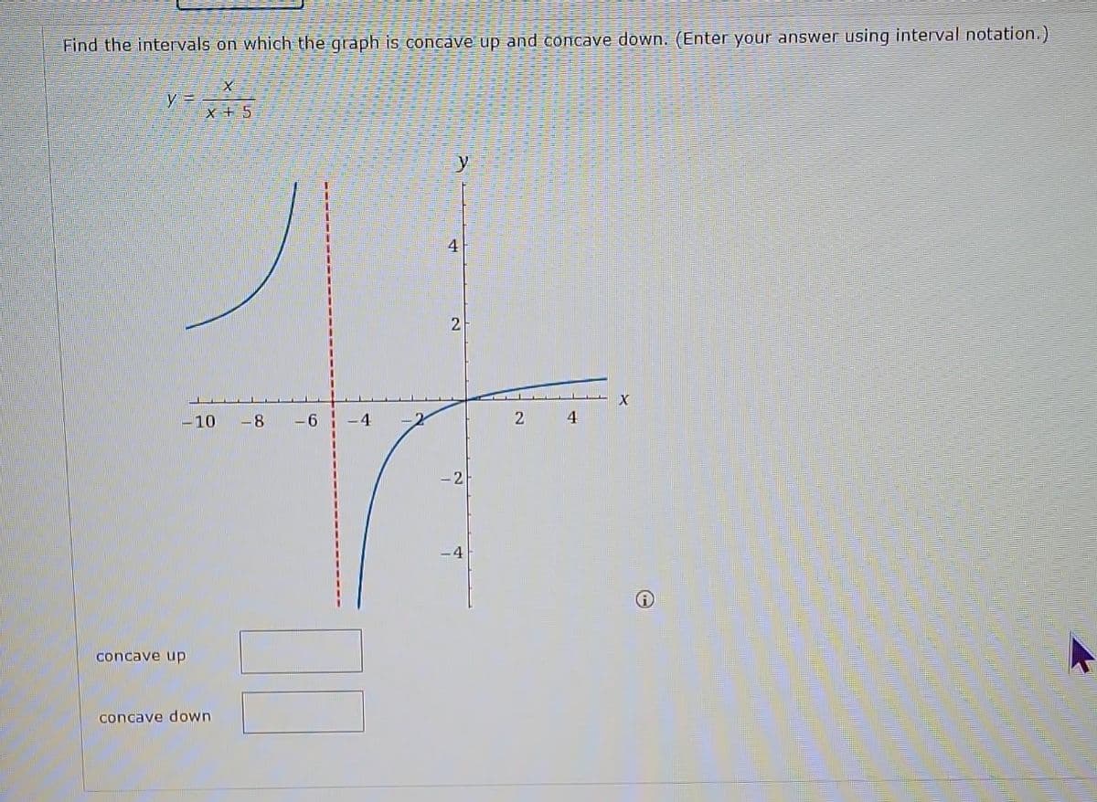 Find the intervals on which the graph is concave up and concave down. (Enter your answer using interval notation.)
X
X+5
y=
-10 -8 -6
concave up
concave down.
4
2
-2
2
4
X