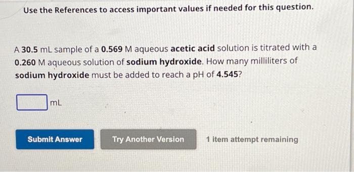 Use the References to access important values if needed for this question.
A 30.5 mL sample of a 0.569 M aqueous acetic acid solution is titrated with a
0.260 M aqueous solution of sodium hydroxide. How many milliliters of
sodium hydroxide must be added to reach a pH of 4.545?
mL
Submit Answer
Try Another Version
1 item attempt remaining