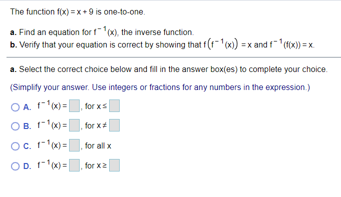 The function f(x) =x + 9 is one-to-one.
a. Find an equation for f1(x), the inverse function.
b. Verify that your equation is correct by showing that f (f(x)) = x and f (f(x)) = x.
a. Select the correct choice below and fill in the answer box(es) to complete your choice.
(Simplify your answer. Use integers or fractions for any numbers in the expression.)
O A. f-1(x) =
for xs
O B. f-1(x) =
for x#
OC. f-1(x) =
for all x
O D. f-1(x) =
for x2
