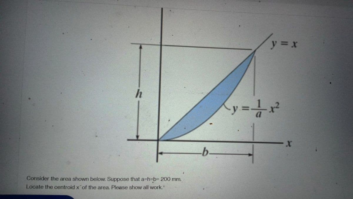 h
Consider the area shown below. Suppose that a=h=b= 200 mm.
Locate the centroid x of the area. Please show all work."
-b-
y = x
Ky = ¹/²x²
X