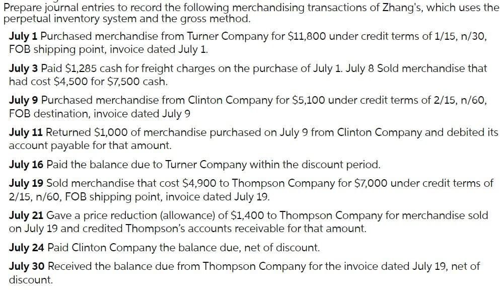 Prepare journal entries to record the following merchandising transactions of Zhang's, which uses the
perpetual inventory system and the gross method.
July 1 Purchased merchandise from Turner Company for $11,800 under credit terms of 1/15, n/30,
FOB shipping point, invoice dated July 1.
July 3 Paid $1,285 cash for freight charges on the purchase of July 1. July 8 Sold merchandise that
had cost $4,500 for $7,500 cash.
July 9 Purchased merchandise from Clinton Company for $5,100 under credit terms of 2/15, n/60,
FOB destination, invoice dated July 9
July 11 Returned $1,000 of merchandise purchased on July 9 from Clinton Company and debited its
account payable for that amount.
July 16 Paid the balance due to Turner Company within the discount period.
July 19 Sold merchandise that cost $4,900 to Thompson Company for $7,000 under credit terms of
2/15, n/60, FOB shipping point, invoice dated July 19.
July 21 Gave a price reduction (allowance) of $1,400 to Thompson Company for merchandise sold
on July 19 and credited Thompson's accounts receivable for that amount.
July 24 Paid Clinton Company the balance due, net of discount.
July 30 Received the balance due from Thompson Company for the invoice dated July 19, net of
discount.