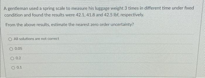 A gentleman used a spring scale to measure his luggage weight 3 times in different time under fixed
condition and found the results were 42.1, 41.8 and 42.5 lbf, respectively.
From the above results, estimate the nearest zero order uncertainty?
All solutions are not correct
0.05
O 0.2
0.1