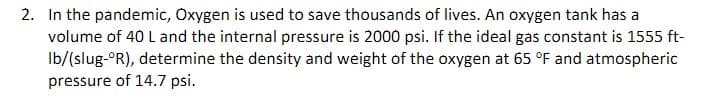 2. In the pandemic, Oxygen is used to save thousands of lives. An oxygen tank has a
volume of 40 L and the internal pressure is 2000 psi. If the ideal gas constant is 1555 ft-
Ib/(slug-ºR), determine the density and weight of the oxygen at 65 °F and atmospheric
pressure of 14.7 psi.