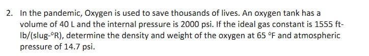 2. In the pandemic, Oxygen is used to save thousands of lives. An oxygen tank has a
volume of 40 L and the internal pressure is 2000 psi. If the ideal gas constant is 1555 ft-
Ib/(slug-ºR), determine the density and weight of the oxygen at 65 °F and atmospheric
pressure of 14.7 psi.