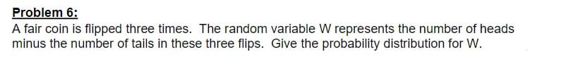 Problem 6:
A fair coin is flipped three times. The random variable W represents the number of heads
minus the number of tails in these three flips. Give the probability distribution for W.