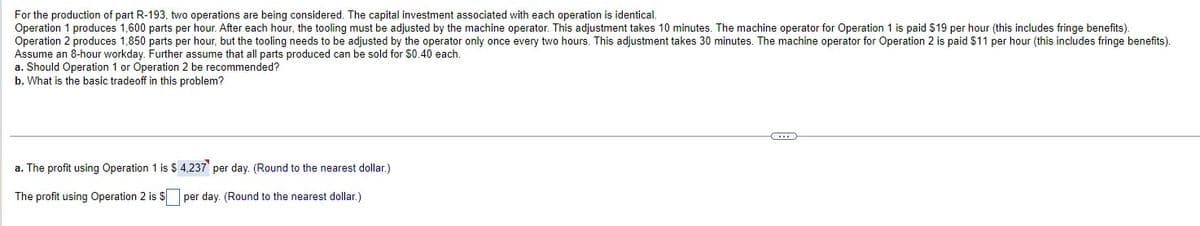 For the production of part R-193, two operations are being considered. The capital investment associated with each operation is identical.
Operation 1 produces 1,600 parts per hour. After each hour, the tooling must be adjusted by the machine operator. This adjustment takes 10 minutes. The machine operator for Operation 1 is paid $19 per hour (this includes fringe benefits).
Operation 2 produces 1,850 parts per hour, but the tooling needs to be adjusted by the operator only once every two hours. This adjustment takes 30 minutes. The machine operator for Operation 2 is paid $11 per hour (this includes fringe benefits).
Assume an 8-hour workday. Further assume that all parts produced can be sold for $0.40 each.
a. Should Operation 1 or Operation 2 be recommended?
b. What is the basic tradeoff in this problem?
a. The profit using Operation 1 is $ 4,237 per day. (Round to the nearest dollar.)
The profit using Operation 2 is $
per day. (Round to the nearest dollar.)
...