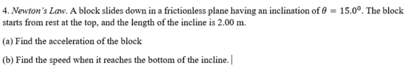 4. Newton's Law. A block slides down in a frictionless plane having an inclination of 0 = 15.0°. The block
starts from rest at the top, and the length of the incline is 2.00 m.
(a) Find the acceleration of the block
(b) Find the speed when it reaches the bottom of the incline. |
