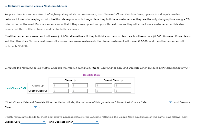 8. Collusive outcome versus Nash equilibrium
Suppose there is a remote stretch of highway along which two restaurants, Last Chance Café and Desolate Diner, operate in a duopoly. Neither
restaurant invests in keeping up with health code regulations, but regardless they both have customers as they are the only dining options along a 79-
mile portion of the road. Both restaurants know that if they clean up and comply with health codes they will attract more customers, but this also
means that they will have to pay workers to do the cleaning.
If neither restaurant cleans, each will earn $11,000; alternatively, if they both hire workers to clean, each will earn only $8,000. However, if one cleans
and the other doesn't, more customers will choose the cleaner restaurant; the cleaner restaurant will make $15,000, and the other restaurant will
make only $3,000.
Complete the following payoff matrix using the information just given. (Note: Last Chance Café and Desolate Diner are both profit-maximizing firms.)
Last Chance Café
Cleans Up
Doesn't Clean Up
Desolate Diner
Cleans Up
$
88
$
$
Doesn't Clean Up
$
S
If Last Chance Café and Desolate Diner decide to collude, the outcome of this game is as follows: Last Chance Café
Diner
and Desolate
If both restaurants decide to cheat and behave noncooperatively, the outcome reflecting the unique Nash equilibrium of this game is as follows: Last
Chance Café
▼, and Desolate Diner