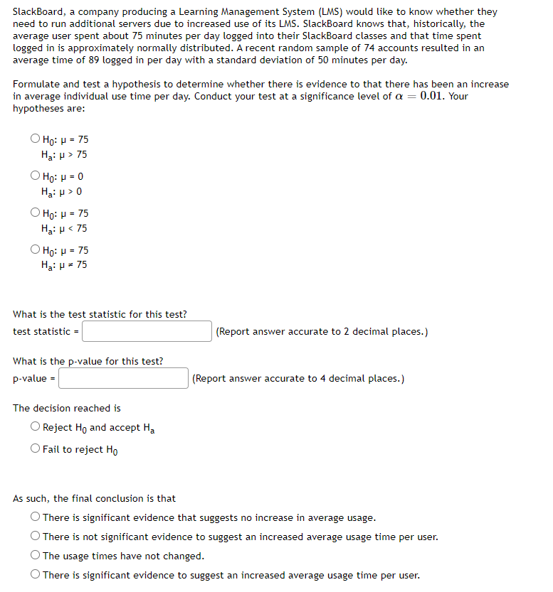 SlackBoard, a company producing a Learning Management System (LMS) would like to know whether they
need to run additional servers due to increased use of its LMS. SlackBoard knows that, historically, the
average user spent about 75 minutes per day logged into their SlackBoard classes and that time spent
logged in is approximately normally distributed. A recent random sample of 74 accounts resulted in an
average time of 89 logged in per day with a standard deviation of 50 minutes per day.
Formulate and test a hypothesis to determine whether there is evidence to that there has been an increase
in average individual use time per day. Conduct your test at a significance level of a = 0.01. Your
hypotheses are:
Ο Hρ: μ- 75
Hạ: µ > 75
O Họ: H = 0
Hạ: µ>
Ο Ηρ: μ- 75
Ha: p< 75
Ο Ηg: μ -75
Hạ: p = 75
What is the test statistic for this test?
test statistic =
(Report answer accurate to 2 decimal places.)
What is the p-value for this test?
p-value =
(Report answer accurate to 4 decimal places.)
The decision reached is
Reject Ho and accept Ha
O Fail to reject Ho
As such, the final conclusion is that
O There is significant evidence that suggests no increase in average usage.
There is not significant evidence to suggest an increased average usage time per user.
The usage times have not changed.
O There is significant evidence to suggest an increased average usage time per user.
