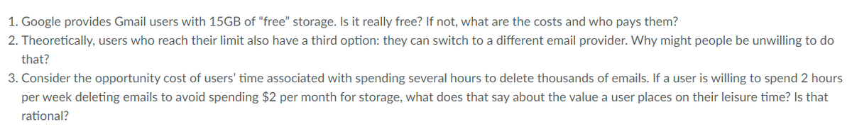 1. Google provides Gmail users with 15GB of "free" storage. Is it really free? If not, what are the costs and who pays them?
2. Theoretically, users who reach their limit also have a third option: they can switch to a different email provider. Why might people be unwilling to do
that?
3. Consider the opportunity cost of users' time associated with spending several hours to delete thousands of emails. If a user is willing to spend 2 hours
per week deleting emails to avoid spending $2 per month for storage, what does that say about the value a user places on their leisure time? Is that
rational?