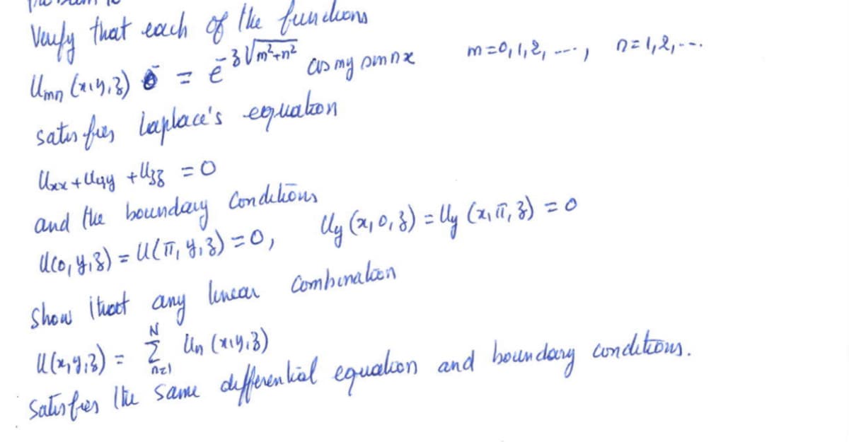 The problem is to verify that each of the functions

\[ U_{mn}(x,y,z) = e^{3 \sqrt{m^2 + n^2} \, \overline{z}} \cos my \sin nx \quad m = 0, 1, 2, \ldots, \quad n = 1, 2, \ldots \]

satisfies Laplace's equation

\[ U_{xx} + U_{yy} + U_{zz} = 0 \]

and the boundary conditions

\[ U(0, y, z) = U(\pi, y, z) = 0, \]
\[ U_y(x, 0, z) = U_y(x, \pi, z) = 0 \]

Show that any linear combination

\[ U(x, y, z) = \sum_{n=1}^{N} U_n(x, y, z) \]

satisfies the same differential equation and boundary conditions.