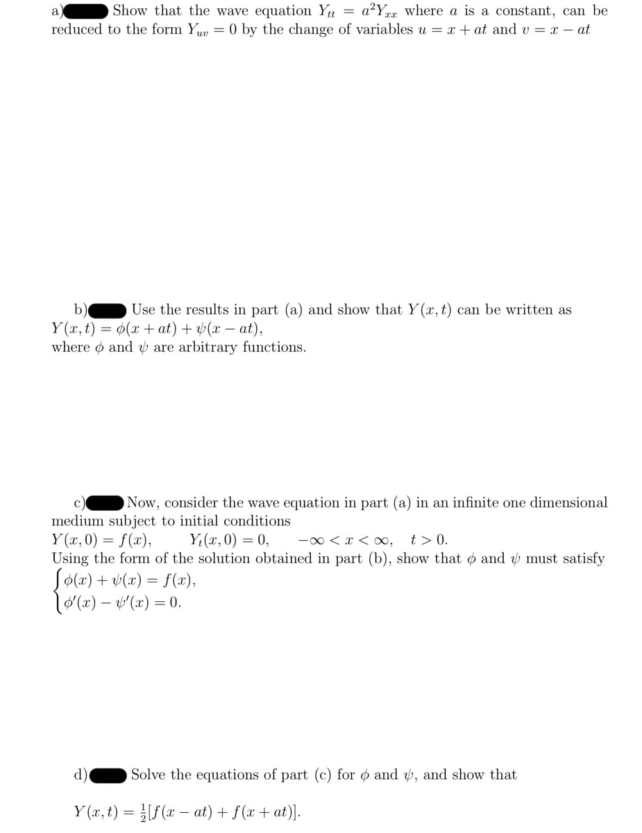 Show that the wave equation Ytt = a²Y where a is a constant, can be
reduced to the form Yuv = 0 by the change of variables u = x + at and v= x - at
b) Use the results in part (a) and show that Y(x, t) can be written as
Y(x, t) = (x + at) + (x-at),
where and are arbitrary functions.
Now, consider the wave equation in part (a) in an infinite one dimensional
medium subject to initial conditions
Y(x,0) = f(x),
Yt(x, 0) = 0,
-∞ < x < ∞, t> 0.
Using the form of the solution obtained in part (b), show that and must satisfy
Jo(x) + y(x) = f(x),
[g'(x) — &'(x) = 0.
Solve the equations of part (c) for and y, and show that
d)
Y(x, t) = [f(x − at) + f(x + at)].