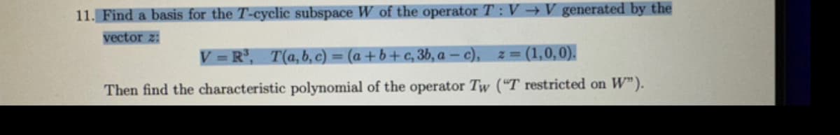 11. Find a basis for the T-cyclic subspace W of the operator T:V → V generated by the
vector z:
V=R³, T(a,b,c) = (a + b + c, 3b, a —c), z = (1,0,0).
Then find the characteristic polynomial of the operator Tw ("T restricted on W").