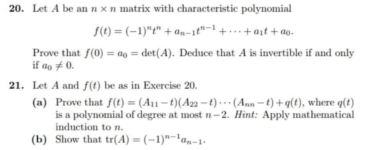 20. Let A be an n x n matrix with characteristic polynomial
f(t)= (-1)""+an-it"-1 ++at+ao.
Prove that f(0) = ao = det(A). Deduce that A is invertible if and only
if ao # 0.
21. Let A and f(t) be as in Exercise 20.
(a)
Prove that f(t) = (A11-t) (A22-t) (Ann-t)+q(t), where q(t)
is a polynomial of degree at most n-2. Hint: Apply mathematical
induction to n.
(b) Show that tr(A) = (-1)-¹an-1.