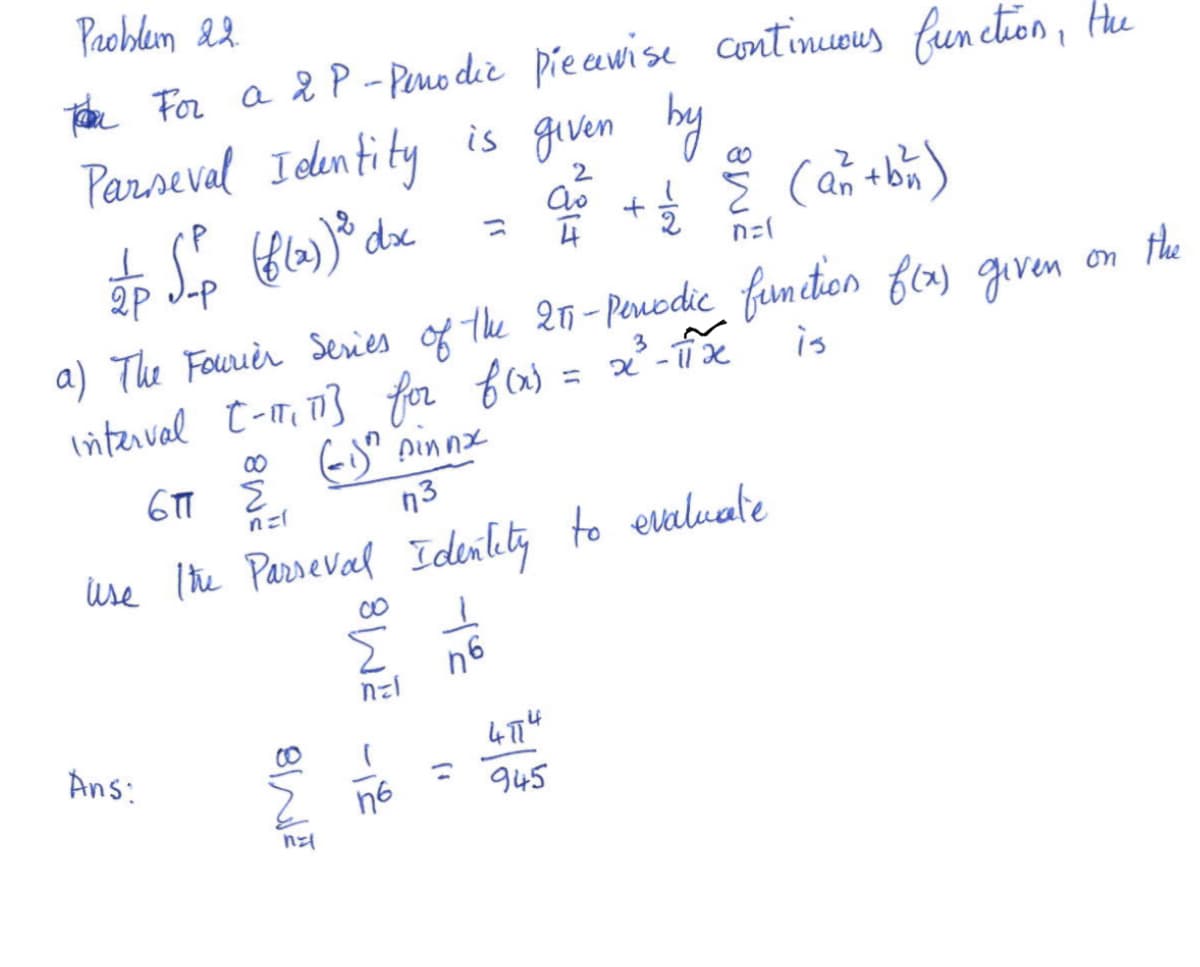 **Problem 22:**

For a \(2P\)-periodic piecewise continuous function, the Parseval Identity is given by:

\[
\frac{1}{2P} \int_{-P}^{P} (f(x))^2 \, dx = \frac{a_0^2}{4} + \frac{1}{2} \sum_{n=1}^{\infty} (a_n^2 + b_n^2)
\]

a) The Fourier series of the \(2\pi\)-periodic function \(f(x)\) given on the interval \([- \pi, \pi]\) for \(f(x) = x^3 - \pi^2 x\) is:

\[
6\pi \sum_{n=1}^{\infty} \frac{(-1)^n \sin n x}{n^3}
\]

Use the Parseval Identity to evaluate:

\[
\sum_{n=1}^{\infty} \frac{1}{n^6}
\]

**Answer:**

\[
\sum_{n=1}^{\infty} \frac{1}{n^6} = \frac{4 \pi^6}{945}
\]