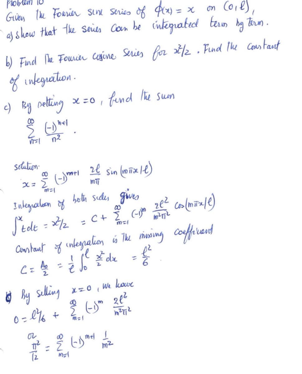 Given the Fourier sine series of $(x) = x
on (0₁1),
a) &
I show that the series can be integrated term by term.
b) Find The Fourier cigine Series for 27/2. Find the constant
of integration.
c) By setting
e Edhel
n=1 n²
solution.
x = 2 (-1)"
00
mal
C = 40 =
2
Integration of both sides gives
Stdt = 22²/2
x=0, find the sum
or
mtl
77²
ze sin (mix/l)
mti
Constant of integration is the missing coefficient
= √₁² =²dx = £²
é o
6
T2
We
X=0
(
kowe
4 by selling
0=l¾
2= 1² + 2 (-j² 21²
m
m=1
m²T1²
00
= C + Σ (-1)
mal
ze² cos (mitx/e)
M²T72
= 2 (-15mel 1
mal
m²