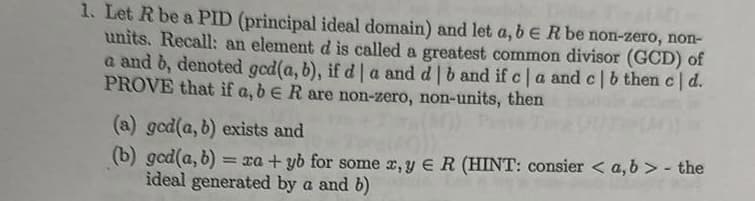 1. Let R be a PID (principal ideal domain) and let a, b E R be non-zero, non-
units. Recall: an element d is called a greatest common divisor (GCD) of
a and b, denoted gcd(a, b), if d | a and d | b and if c | a and c | b then c | d.
PROVE that if a, b E R are non-zero, non-units, then
(a) god(a, b) exists and
(b) gcd(a, b) = xa+yb for some x, y E R (HINT: consier <a, b> - the
ideal generated by a and b)