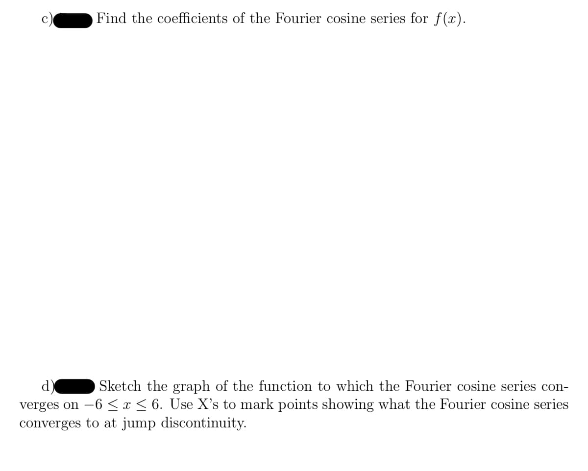 Find the coefficients of the Fourier cosine series for f(x).
Sketch the graph of the function to which the Fourier cosine series con-
verges on -6 ≤ x ≤ 6. Use X's to mark points showing what the Fourier cosine series
converges to at jump discontinuity.