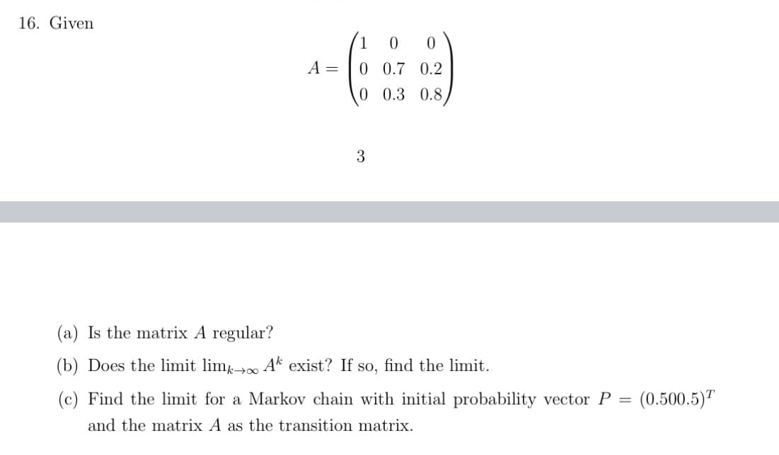 16. Given
A =
1 0 0
0 0.7 0.2
0 0.3 0.8
3
(a) Is the matrix A regular?
(b) Does the limit limk→ Ak exist? If so, find the limit.
(c) Find the limit for a Markov chain with initial probability vector P = (0.500.5)
and the matrix A as the transition matrix.