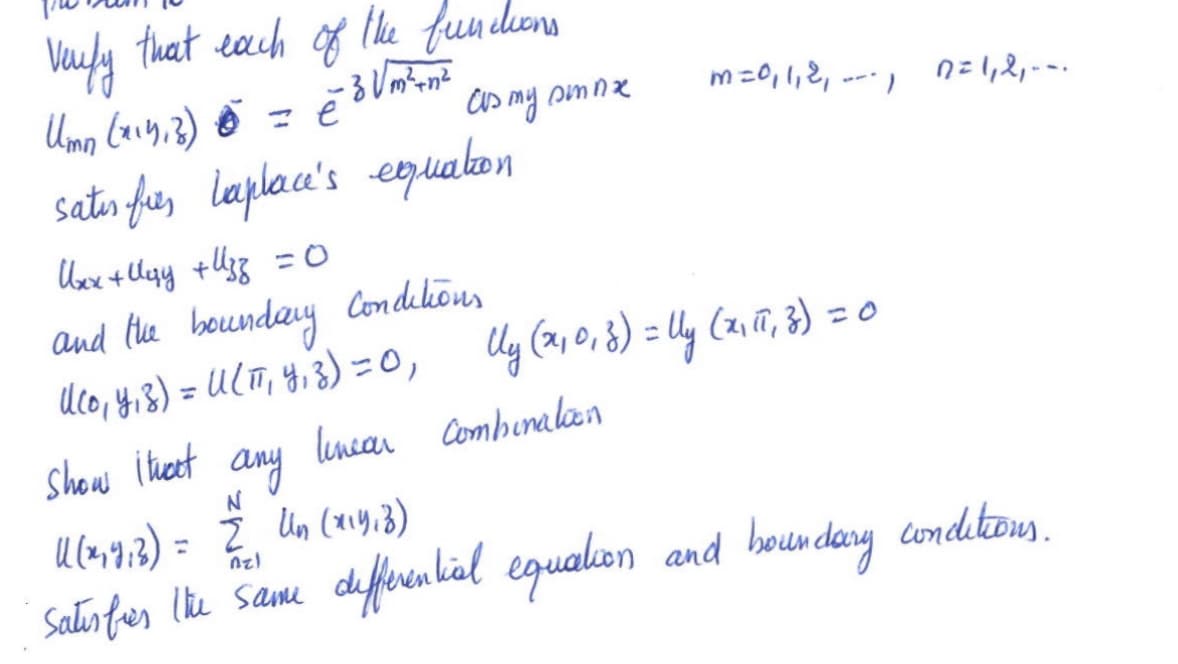 ### Verification of Functions in Laplace's Equation

We aim to verify that each of the following functions:

\[ U_{mn}(x, y, z) = e^{-z \sqrt{m^2 + n^2}} \cos my \sin nx \]

where \( m = 0, 1, 2, \ldots \) and \( n = 1, 2, \ldots \),

satisfies Laplace's equation:

\[ U_{xx} + U_{yy} + U_{zz} = 0 \]

and the boundary conditions:

\[ U(0, y, z) = U(\pi, y, z) = 0, \]

\[ U_y(x, 0, z) = U_y(x, \pi, z) = 0 \]

We also show that any linear combination:

\[ U(x, y, z) = \sum_{n=1}^{N} U_n(x, y, z) \]

satisfies the same differential equation and boundary conditions.