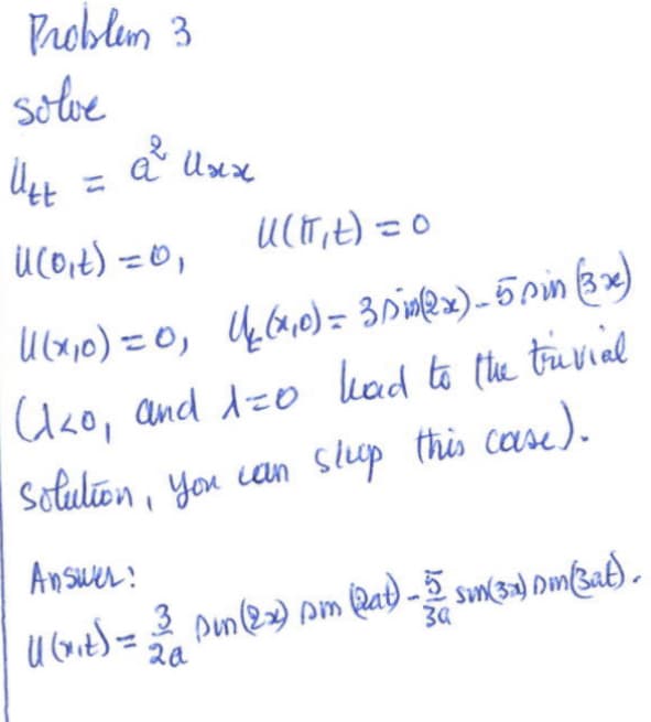 **Problem 3**

**Solve:**

\[ U_{tt} = a^2 U_{xx} \]

Boundary conditions:

\[ U(0, t) = 0, \quad U(\pi, t) = 0 \]

Initial conditions:

\[ U(x, 0) = 0, \quad U_t(x, 0) = 3 \sin(2x) - 5 \sin(3x) \]

(Note: \(\lambda < 0\) and \(\lambda = 0\) lead to the trivial solution, you can skip this case.)

**Answer:**

\[ U(x, t) = \frac{3}{2a} \sin(2x) \sin(2at) - \frac{5}{3a} \sin(3x) \sin(3at) \]