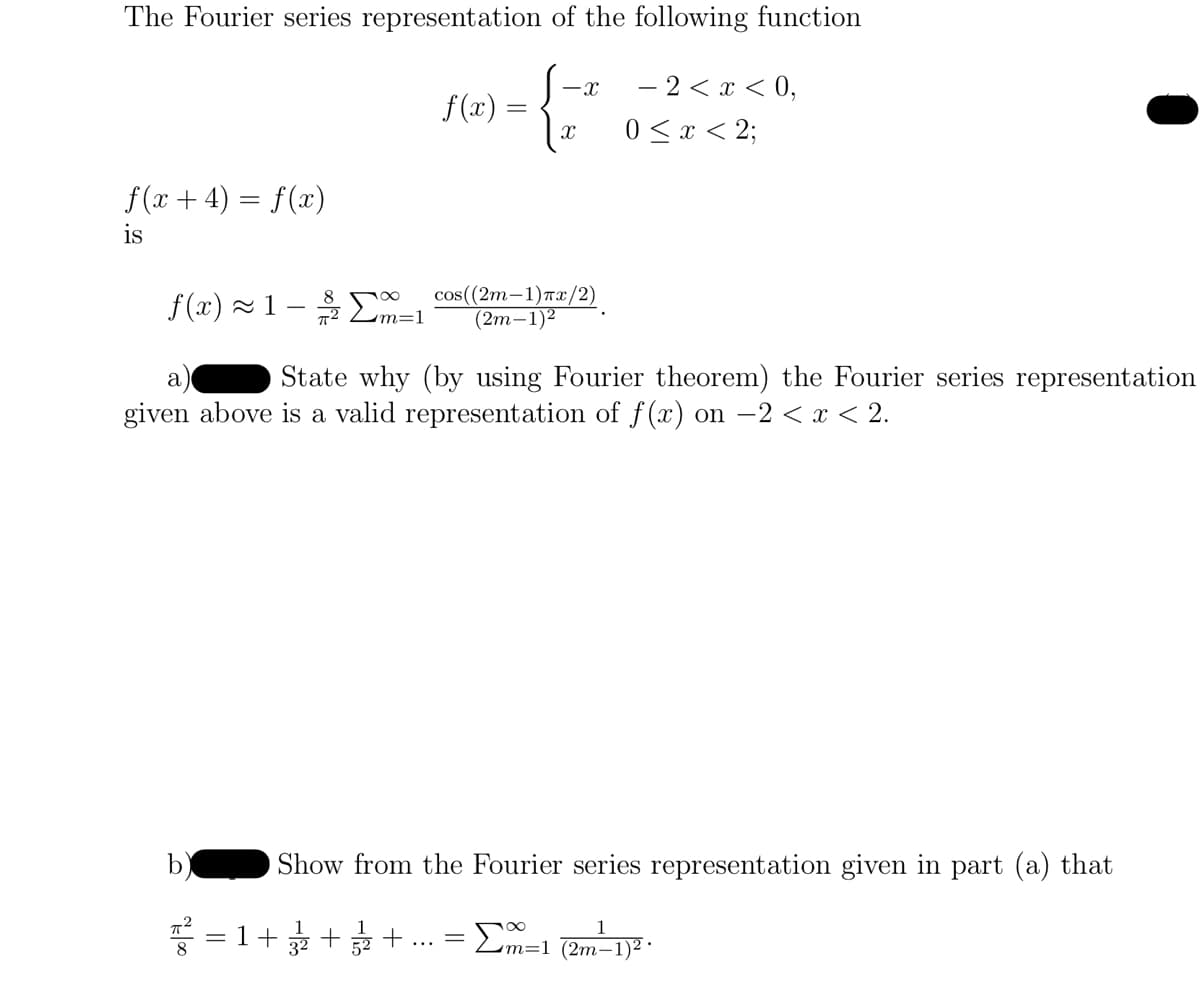 The Fourier series representation of the following function
-X
{ 2²
f(x + 4) = f(x)
is
700
f(x)=
=1+ +
3²
=
cos((2m-1)Tx/2)
(2m-1)²
f(x) ~1 - Σm=1
a
State why (by using Fourier theorem) the Fourier series representation
given above is a valid representation of f(x) on -2 < x < 2.
- 2 < x < 0,
0 < x < 2;
Show from the Fourier series representation given in part (a) that
1
Σm=1 (2m-1)².
+ =