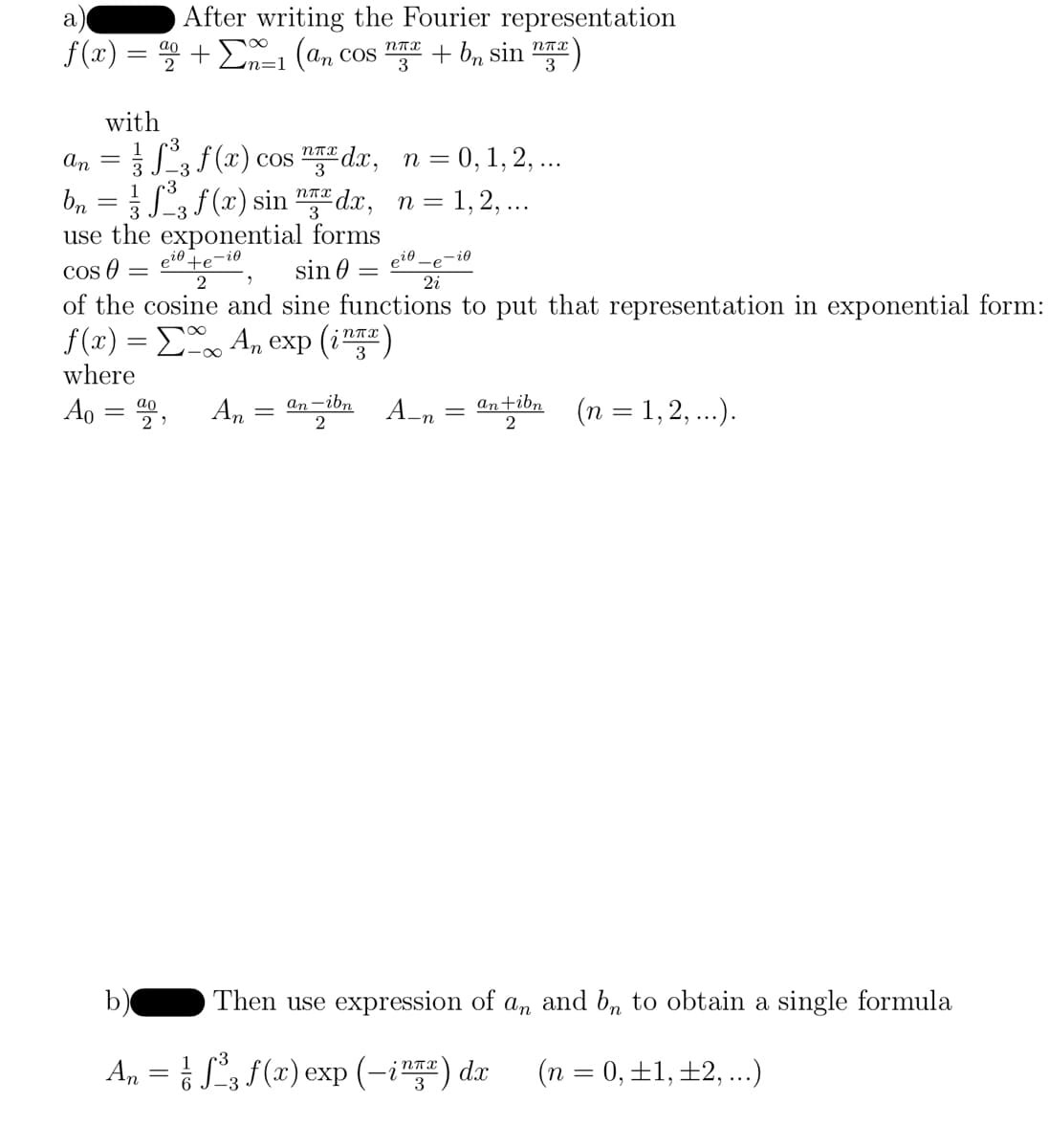 a
f(x)
After writing the Fourier representation
=90 +1 (an cos + bn sin )
=
with
ao
2
an =
bn = ½ ſ²³3 ƒ (x) sin "™ª dx,
3
use the exponential forms
Cos 0 = e²0 te-io
sin =
2
2
2i
of the cosine and sine functions to put that representation in exponential form:
ƒ(x) = Σ‰… An exp (in)
where
Ao =
²³3 f (x) cos nx dx, n = 0, 1, 2, ...
-3
3
n=1,2,...
ηπα
3
An
an-ibn
=
2
eio
-i0
A_n = an+ibn
2
(n = 1, 2, ...).
b)
An = ³₂ f(x) exp (-i) da (n = 0, ±1, ±2, ...)
Then use expression of an and bn to obtain a single formula