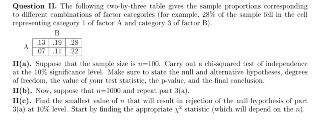 Question II. The following two-by-three table gives the sample proportions corresponding
to different combinations of factor categories (for example, 28% of the sample fell in the cell
representing category 1 of factor A and category 3 of factor B).
A
B
.13 .19 .28
.07 .11 .22
II(a). Suppose that the sample size is n=100. Carry out a chi-squared test of independence
at the 10% significance level. Make sure to state the null and alternative hypotheses, degrees
of freedom, the value of your test statistic, the p-value, and the final conclusion.
II(b). Now, suppose that n=1000 and repeat part 3(a).
II(c). Find the smallest value of n that will result in rejection of the null hypothesis of part
3(a) at 10% level. Start by finding the appropriate x² statistic (which will depend on the n).