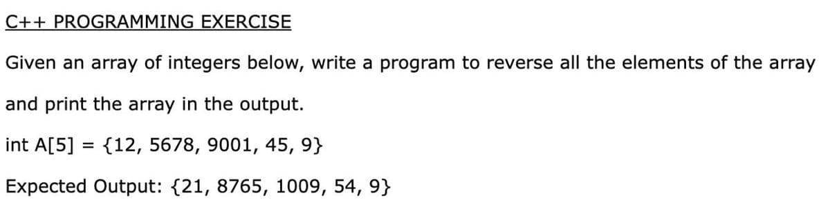 C++ PROGRAMMING EXERCISE
Given an array of integers below, write a program to reverse all the elements of the array
and print the array in the output.
int A[5] = {12, 5678, 9001, 45, 9}
Expected Output: {21, 8765, 1009, 54, 9}
