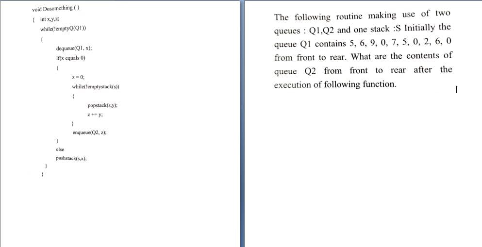 void Dosomething ()
The following routine making use of two
{ int x.y,z;
while(lemptyQ(Q1)
queues : Q1,Q2 and one stack :S Initially the
queue Q1 contains 5, 6, 9, 0, 7, 5, 0, 2, 6, 0
dequeue(QI, x):
if(x equals 0)
from front to rear. What are the contents of
queue Q2 from front to rear after the
z- 0;
while(lemptystack(s))
execution of following function.
popstack(s.y):
z t= y;
enqueue(Q2, z);
else
pushstack(s,x);
