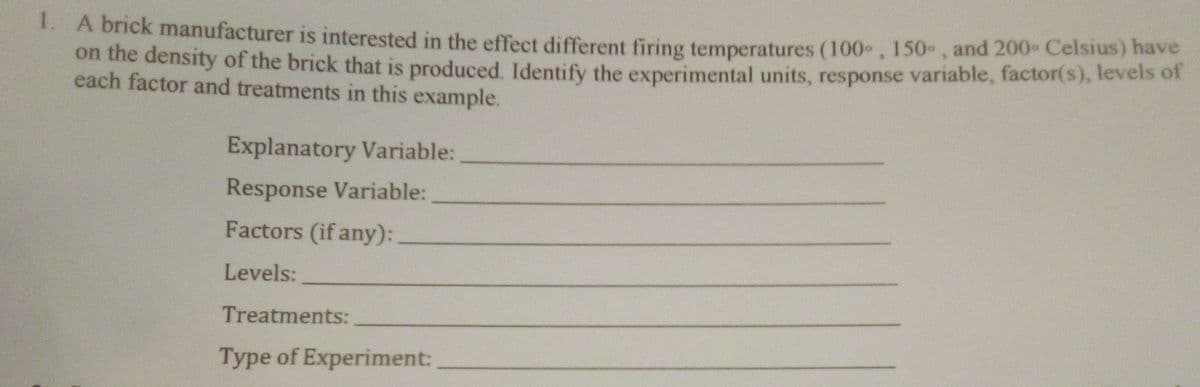 1. A brick manufacturer is interested in the effect different firing temperatures (100 , 150 , and 200- Celsius) hav
on the density of the brick that is produced. Identify the experimental units, response variable, factor(s), levels of
each factor and treatments in this example.
Explanatory Variable:
Response Variable:
Factors (if any):
Levels:
Treatments:
Type of Experiment:
