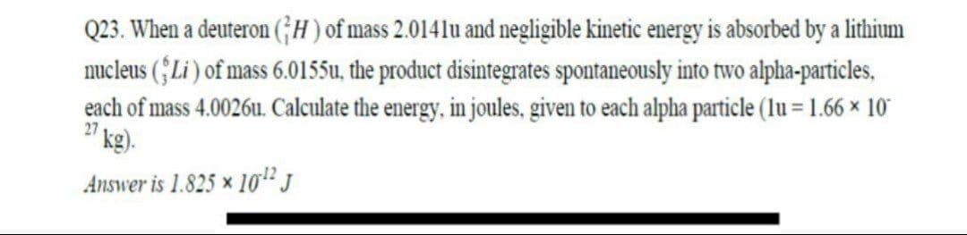 Q23. When a deuteron (;H) of mass 2.0141u and negligible kinetic energy is absorbed by a lithium
nucleus (§Li ) of mass 6.0155u, the product disintegrates spontaneously into two alpha-particles,
each of mass 4.0026u. Calculate the energy, in joules, given to each alpha particle (lu = 1.66 × 10
kg).
27
Answer is 1.825 × 10" J
