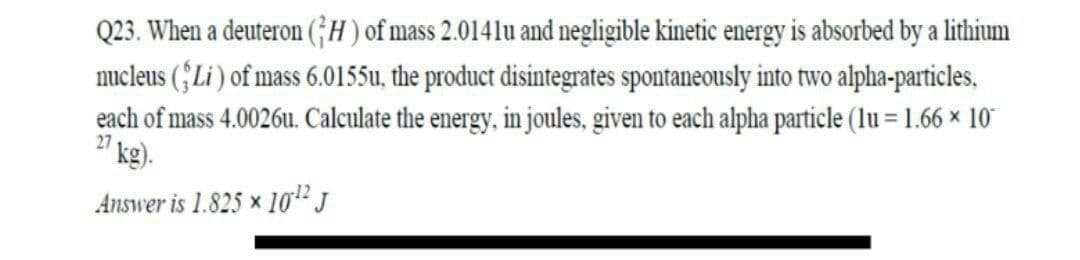 Q23. When a deuteron (;H) of mass 2.0141lu and negligible kinetic energy is absorbed by a lithium
nucleus (;Li ) of mass 6.0155u, the product disintegrates spontaneously into two alpha-particles,
each of mass 4.0026u. Calculate the energy, in joules, given to each alpha particle (lu = 1.66 × 10"
21 kg)-
Answer is 1.825 × 10² J
