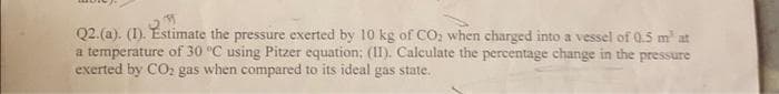 M
Q2. (a). (1). Estimate the pressure exerted by 10 kg of CO₂ when charged into a vessel of 0.5 m² at
a temperature of 30 °C using Pitzer equation; (II). Calculate the percentage change in the pressure
exerted by CO₂ gas when compared to its ideal gas state.