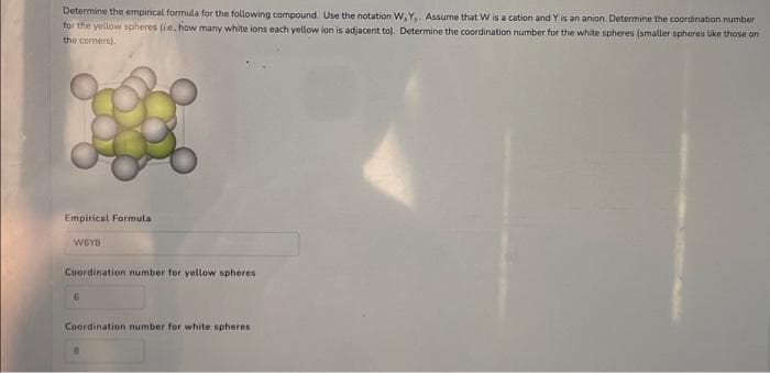 Determine the empirical formula for the following compound. Use the notation W, Y,. Assume that W is a cation and Y is an anion. Determine the coordination number
for the yellow spheres (ie, how many white ions each yellow ion is adjacent to). Determine the coordination number for the white spheres (smaller spheres like those on
the corners)
Empirical Formula
W6Y8
Coordination number for yellow spheres
6
Coordination number for white spheres